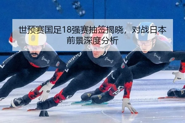 世预赛国足18强赛抽签揭晓，对战日本前景深度分析