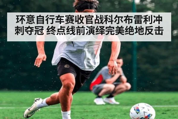 环意自行车赛收官战科尔布雷利冲刺夺冠 终点线前演绎完美绝地反击
