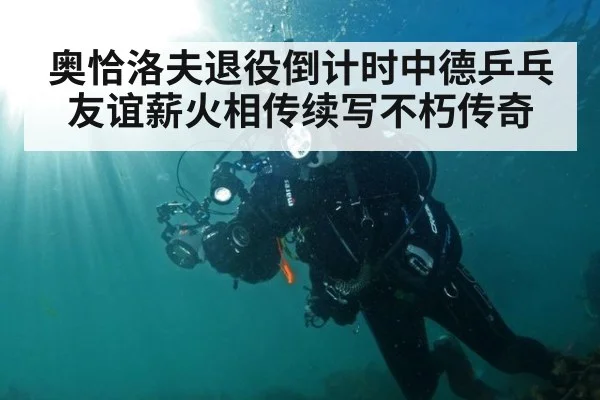 奥恰洛夫退役倒计时中德乒乓友谊薪火相传续写不朽传奇